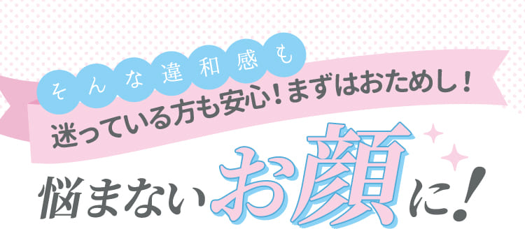 そんな違和感も迷っている方も安心！まずは、おためし！悩まないお顔に