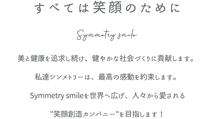 すべては笑顔のために - 美と健康を追求し続け、健やかな社会づくりに貢献します。 私達シンメトリーは、最高の感動を約束します。