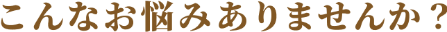 こんなお悩みありませんか
